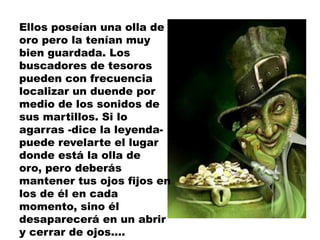 Ellos poseían una olla de
oro pero la tenían muy
bien guardada. Los
buscadores de tesoros
pueden con frecuencia
localizar un duende por
medio de los sonidos de
sus martillos. Si lo
agarras -dice la leyenda-
puede revelarte el lugar
donde está la olla de
oro, pero deberás
mantener tus ojos fijos en
los de él en cada
momento, sino él
desaparecerá en un abrir
y cerrar de ojos....
 