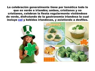 La celebración generalmente tiene por temática todo lo
     que es verde e irlandés; ambos, cristianos y no
 cristianos, celebran la fiesta regularmente vistiéndose
de verde, disfrutando de la gastronomía irlandesa la cual
incluye col y bebidas irlandesas, y asistiendo a desfiles.
 