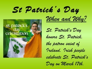 St Patrick’s Day
        When and Why?
        St. Patrick's Day
        honors St. Patrick,
        the patron saint of
        Ireland. Irish people
        celebrate St. Patrick's
        Day on March 17th.
 