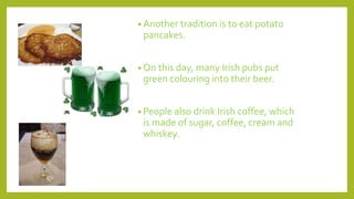 • Another tradition is to eat potato
pancakes.
• On this day, many Irish pubs put
green colouring into their beer.
• People also drink Irish coffee, which
is made of sugar, coffee, cream and
whiskey.
 
