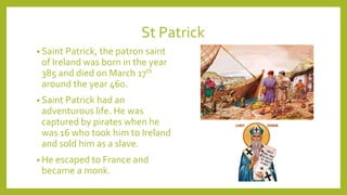 St Patrick
• Saint Patrick, the patron saint
of Ireland was born in the year
385 and died on March 17th
around the year 460.
• Saint Patrick had an
adventurous life. He was
captured by pirates when he
was 16 who took him to Ireland
and sold him as a slave.
• He escaped to France and
became a monk.
 