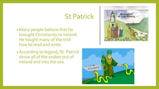 St Patrick
• Many people believe that he
brought Christianity to Ireland.
He taught many of the Irish
how to read and write.
• According to legend, St. Patrick
drove all of the snakes out of
Ireland and into the sea.
 