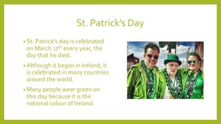 St. Patrick’s Day
• St. Patrick’s day is celebrated
on March 17th every year, the
day that he died.
• Although it began in Ireland, it
is celebrated in many countries
around the world.
• Many people wear green on
this day because it is the
national colour of Ireland.
 