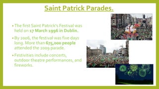 Saint Patrick Parades.
• The first Saint Patrick's Festival was
held on 17 March 1996 in Dublin.
• By 2006, the festival was five days
long. More than 675,000 people
attended the 2009 parade.
• Festivities include concerts,
outdoor theatre performances, and
fireworks.
 