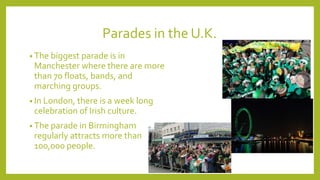 Parades in the U.K.
• The biggest parade is in
Manchester where there are more
than 70 floats, bands, and
marching groups.
• In London, there is a week long
celebration of Irish culture.
• The parade in Birmingham
regularly attracts more than
100,000 people.
 