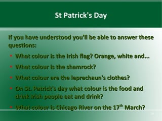 St Patrick's Day
If you have understood you'll be able to answer these
questions:
●

What colour is the Irish flag? Orange, white and...

●

What colour is the shamrock?

●

What colour are the leprechaun's clothes?

●

●

On St. Patrick's day what colour is the food and
drink Irish people eat and drink?
What colour is Chicago River on the 17th March?
10

 