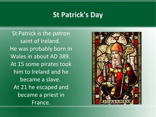 St Patrick's Day
St Patrick is the patron
saint of Ireland.
He was probably born in
Wales in about AD 389.
At 15 some pirates took
him to Ireland and he
became a slave.
At 21 he escaped and
became a priest in
France.
3

 