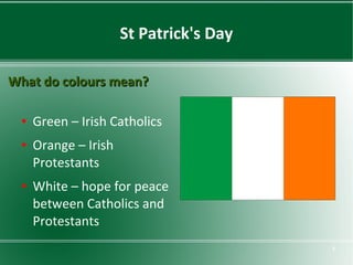 St Patrick's Day
What do colours mean?
●

●

●

Green – Irish Catholics
Orange – Irish
Protestants
White – hope for peace
between Catholics and
Protestants
8

 