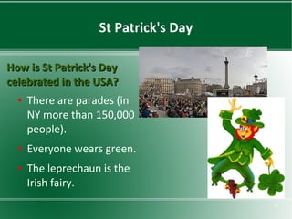 St Patrick's Day
How is St Patrick's Day
celebrated in the USA?
●

●

●

There are parades (in
NY more than 150,000
people).
Everyone wears green.
The leprechaun is the
Irish fairy.
9

 