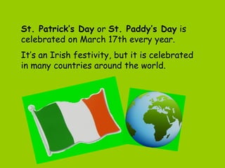 St. Patrick’s Day or St. Paddy’s Day is
celebrated on March 17th every year.
It’s an Irish festivity, but it is celebrated
in many countries around the world.
 