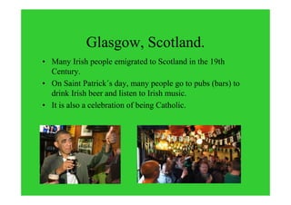 Glasgow, Scotland.
• Many Irish people emigrated to Scotland in the 19th
Century.
• On Saint Patrick´s day, many people go to pubs (bars) to
drink Irish beer and listen to Irish music.
• It is also a celebration of being Catholic.
 