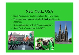 New York, USA
• Saint Patricks day is also celebrated in New York.
• There are many people with Irish heritage living in
America.
• It is a celebration of Irish-American culture.
• Saint Patrick´s cathedral is in NYC.
 