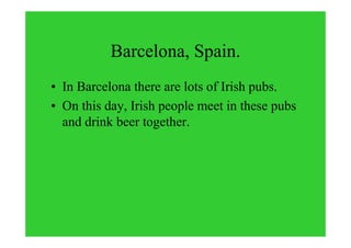 Barcelona, Spain.
• In Barcelona there are lots of Irish pubs.
• On this day, Irish people meet in these pubs
and drink beer together.
 