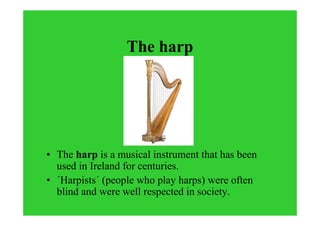 The harp
• The harp is a musical instrument that has been
used in Ireland for centuries.
• ´Harpists´ (people who play harps) were often
blind and were well respected in society.
 