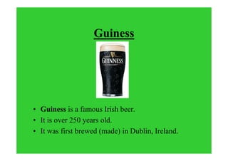 Guiness
• Guiness is a famous Irish beer.
• It is over 250 years old.
• It was first brewed (made) in Dublin, Ireland.
 