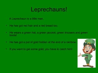 Leprechauns!
A Leprechaun is a little man.
• He has got red hair and a red bread too.
• He wears a green hat, a green jaccket, green trousers and green
boots!
• He has got a pot of gold hidden at the end of a rainbow.
• If you want to get some gold, you have to catch him!
 