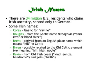 Irish NamesIrish Names
• There are 34 million U.S. residents who claim
Irish ancestry, second only to German.
• Some Irish names:
– Corey – Gaelic for “ravine”
– Douglas – from the Gaelic name Dubhghlas (“dark
river or blood river”)
– Brent – derived from an English place name which
meant “hill” in Celtic
– Bryan – possibly related to the Old Celtic element
bre meaning “hill; high, noble”
– Kevin – from Old Irish coem (“kind, gentle,
handsome”) and gein (“birth”)
 