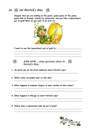 Sa        int Patrick’s Day
     Imagine that you are walking on the green, green grass of the green,
     green hills of Ireland, looking for shamrocks, and you find a Leprechaun’s
     pot of gold! What do you want to do with it?




     I want to use the Leprechaun’s pot of gold to……………………………………………………..
     ……………………………………………………………………………………………………………………………………………..
     ……………………………………………………………………………………………………………………………………………..
     ……………………………………………………………………………………………………………………………………………..

               AND NOW….Some questions about St.
               Patrick’s Day:

 1. On which day do the Irish celebrate Saint Patrick’s day?
    ……………………………………………………………………………………………………………………………………..

 2. Which colour do people wear on this day?
    ……………………………………………………………………………………………………………………………………..

 3. What happens if someone forgets to wear clothes of that colour?
    …………………………………………………………………………………………………………………………………………………
    ……………………………………………………………………………………………………………………………………………….

 4. What happens in Chicago on Saint Patrick’s day?
    …………………………………………………………………………………………………………………………………………………
    …………………………………………………………………………………………………………………………………………………

 5. Where does a Leprechaun hide his pot of gold?
    ……………………………………………………………………………………………………………………………………………….
    …………………………………………………………………………………………………………………………………………………
 