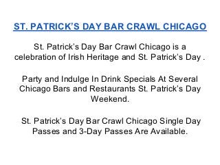 ST. PATRICK’S DAY BAR CRAWL CHICAGO

     St. Patrick’s Day Bar Crawl Chicago is a
celebration of Irish Heritage and St. Patrick’s Day .

 Party and Indulge In Drink Specials At Several
 Chicago Bars and Restaurants St. Patrick’s Day
                   Weekend.

 St. Patrick’s Day Bar Crawl Chicago Single Day
    Passes and 3-Day Passes Are Available.
 