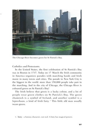 The Chicago River becomes green for St Patrick’s Day.



Catholics and Protestants.
   In the United States, the first celebration of St Patrick’s Day
was in Boston in 1737. Today on 17 March the Irish community
in America organizes parades with marching bands and Irish
music in many towns and cities. The parade in New York City is
the biggest in the world: more than 150,000 people take part in
the marching. And in the city of Chicago, the Chicago River is
coloured green on St Patrick’s Day!
   The Irish believe that green is a lucky colour, and a lot of
people wear green clothes on St Patrick’s Day. The green
shamrock is a symbol of Ireland, and another symbol is a
leprechaun, a kind of Irish fairy. 1 This little old man usually
wears green.




  1. fairy : a fantasy character, not real. A fairy has magical powers.



                                                                          97
 