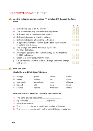 UNDERSTANDING THE TEXT

1   Are the following sentences true (T) or false (F)? Correct the false
    ones.

                                                                                T   F
    a. St Patrick’s Day is on 17 March.
    b. The Irish community in America is very small.
    c. St Patrick is the patron saint of Ireland.
    d. St Patrick became a priest in Ireland.
    e. St Patrick brought Christianity to Ireland.
    f.   A legend says that St Patrick pushed the leprechauns
         in Ireland into the sea.
    g. The orange part of the Tricolour represents
       the Irish Catholics.
    h. Americans celebrated St Patrick’s Day for the first time
       in 1737 in Boston.
    i.   Green is a lucky colour for the Irish.
    j.   On St Patrick’s Day the river in Chicago becomes orange
         and green.


2   Odd one out!
    Circle the word that doesn’t belong.

    a. orange                  green                colour            purple
    b. snake                   bishop               fish              horse
    c. shamrock                leprechaun           rose              whiskey
    d. legend                  tale                 story             music
    e. France                  Ireland              American          Britain


    Now use the odd words to complete the sentences.

    1. The band played traditional .............................. .
    2. My favourite .............................. is green.
    3. Patrick became a .............................. .
    4. The …………… is not a traditional symbol of Ireland.
    5. The …………… community in the United States is very big.




    98
 