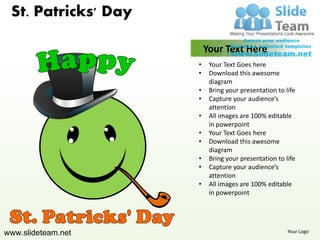 St. Patricks' Day

                         Your Text Here
                     •    Your Text Goes here
                     •    Download this awesome
                          diagram
                     •    Bring your presentation to life
                     •    Capture your audience’s
                          attention
                     •    All images are 100% editable
                          in powerpoint
                     •    Your Text Goes here
                     •    Download this awesome
                          diagram
                     •    Bring your presentation to life
                     •    Capture your audience’s
                          attention
                     •    All images are 100% editable
                          in powerpoint




www.slideteam.net                                     Your Logo
 