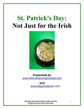 St. Patrick's Day:
Not Just for the Irish




         Presented by
   www.MenuPlanningCentral.com
                 and
            www.EagerLearner.com




    Like this free book? Share it with a friend.   1
        It’ll give you the luck of the Irish!
 