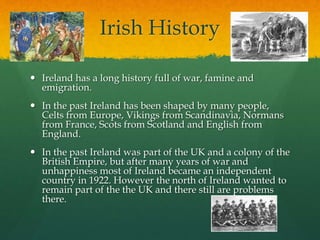Irish History
 Ireland has a long history full of war, famine and
emigration.
 In the past Ireland has been shaped by many people,
Celts from Europe, Vikings from Scandinavia, Normans
from France, Scots from Scotland and English from
England.
 In the past Ireland was part of the UK and a colony of the
British Empire, but after many years of war and
unhappiness most of Ireland became an independent
country in 1922. However the north of Ireland wanted to
remain part of the the UK and there still are problems
there.
 