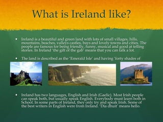 What is Ireland like?
 Ireland is a beautiful and green land with lots of small villages, hills,
mountains, beaches, valleys castles, bays and lovely towns and cities. The
people are famous for being friendly, funny, musical and good at telling
stories. In Ireland ‘the gift of the gab’ means that you can talk a lot.
 The land is described as the ‘Emerald Isle’ and having ‘forty shades of
green.
 Ireland has two languages, English and Irish (Gaelic). Most Irish people
can speak both, but usually speak English. Everybody must learn both in
School. In some parts of Ireland, they only try and speak Irish. Some of
the best writers in English were from Ireland. ‘Dia dhuit’ means hello.
 