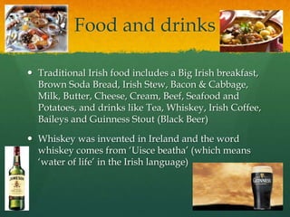 Food and drinks
 Traditional Irish food includes a Big Irish breakfast,
Brown Soda Bread, Irish Stew, Bacon & Cabbage,
Milk, Butter, Cheese, Cream, Beef, Seafood and
Potatoes, and drinks like Tea, Whiskey, Irish Coffee,
Baileys and Guinness Stout (Black Beer)
 Whiskey was invented in Ireland and the word
whiskey comes from ‘Uisce beatha’ (which means
‘water of life’ in the Irish language)
 
