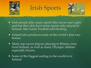 Irish Sports
 Irish people play many sports like soccer and rugby
and but they also have some sports only played in
Ireland, like Gaelic Football and Hurling.
 Ireland also produces some of the world’s best race
horses
 Many top soccer players playing in Britain come
form Ireland, as well as many Olympic athletes
especially boxers.
 Some of the biggest surfing in the world is in
Ireland
 