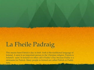 La Fheile Padraig
This means Saint Patrick's day in Irish. Irish is the traditional language of
Ireland. A saint it an important person in the Christian religion. Patrick is
Ireland's saint. In Ireland we often call it Paddy’s Day because Paddy is a
nickname for Patrick. Many people in Ireland are called Patrick or Paddy
now.
 