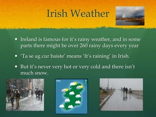 Irish Weather
 Ireland is famous for it’s rainy weather, and in some
parts there might be over 260 rainy days every year
 ‘Ta se ag cur baiste’ means ‘It’s raining’ in Irish.
 But it’s never very hot or very cold and there isn’t
much snow.
 