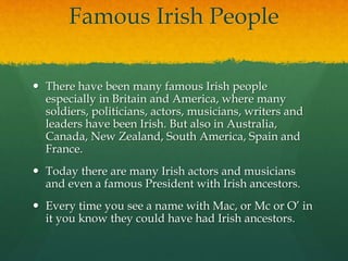 Famous Irish People
 There have been many famous Irish people
especially in Britain and America, where many
soldiers, politicians, actors, musicians, writers and
leaders have been Irish. But also in Australia,
Canada, New Zealand, South America, Spain and
France.
 Today there are many Irish actors and musicians
and even a famous President with Irish ancestors.
 Every time you see a name with Mac, or Mc or O’ in
it you know they could have had Irish ancestors.
 