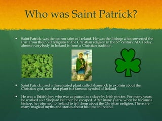Who was Saint Patrick?
 Saint Patrick was the patron saint of Ireland. He was the Bishop who converted the
Irish from their old religions to the Christian religion in the 5th century AD. Today,
almost everybody in Ireland is from a Christian tradition.
 Saint Patrick used a three leafed plant called shamrock to explain about the
Christian god, now that plant is a famous symbol of Ireland.
 He was a British boy who was captured as a slave by Irish pirates. For many years
he worked as a Shepard but then he escaped. After many years, when he became a
bishop, he returned to Ireland to tell them about the Christian religion. There are
many magical myths and stories about his time in Ireland.
 
