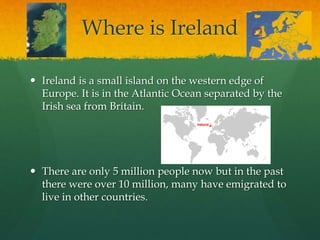 Where is Ireland
 Ireland is a small island on the western edge of
Europe. It is in the Atlantic Ocean separated by the
Irish sea from Britain.
 There are only 5 million people now but in the past
there were over 10 million, many have emigrated to
live in other countries.
 