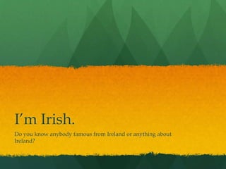 I’m Irish.
Do you know anybody famous from Ireland or anything about
Ireland?
 