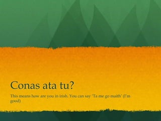 Conas ata tu?
This means how are you in irish. You can say ‘Ta me go maith’ (I’m
good)
 