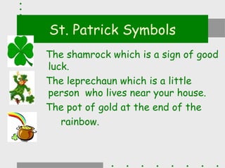 St. Patrick Symbols
The shamrock which is a sign of good
luck.
The leprechaun which is a little
person who lives near your house.
The pot of gold at the end of the
   rainbow.
 