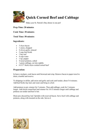 Quick Corned Beef and Cabbage
                 Make your St. Patrick's Day dinner in one pot!

Prep Time: 20 minutes

Cook Time: 30 minutes

Total Time: 50 minutes

Ingredients:

   •   3 slices bacon
   •   1 onion, chopped
   •   4 cloves garlic, minced
   •   2 cups beef broth
   •   1 bay leaf
   •   4 cups water
   •   1 tsp. pepper
   •   4 russet potatoes, cubed
   •   1 green cabbage, cut into eighths
   •   6 (1/2" thick) slices cooked corned beef

Preparation:

In heavy stockpot, cook bacon until browned and crisp. Remove bacon to paper towel to
drain; crumble and reserve.

To drippings in skillet, add onion and garlic and cook until tender, about 5-6 minutes.
Add beef broth, bay leaf, and water and bring to a boil.

Add potatoes to pot; simmer for 5 minutes. Then add cabbage; cook for 5 minutes
longer. Add sliced corned beef and simmer for 10-15 minutes longer until cabbage and
potatoes are tender and beef is hot.

Drain pot; discard bay leaf. Sprinkle with reserved bacon. Serve beef with cabbage and
potatoes, along with mustard on the side. Serves 6
 