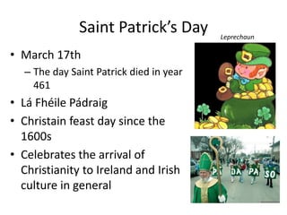 Saint Patrick’s Day
• March 17th
– The day Saint Patrick died in year
461
• Lá Fhéile Pádraig
• Christain feast day since the
1600s
• Celebrates the arrival of
Christianity to Ireland and Irish
culture in general
Leprechaun
 
