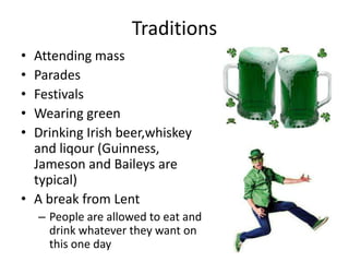 Traditions
• Attending mass
• Parades
• Festivals
• Wearing green
• Drinking Irish beer,whiskey
and liqour (Guinness,
Jameson and Baileys are
typical)
• A break from Lent
– People are allowed to eat and
drink whatever they want on
this one day
 