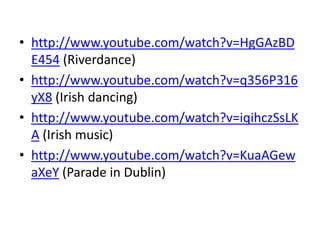 • http://www.youtube.com/watch?v=HgGAzBD
E454 (Riverdance)
• http://www.youtube.com/watch?v=q356P316
yX8 (Irish dancing)
• http://www.youtube.com/watch?v=iqihczSsLK
A (Irish music)
• http://www.youtube.com/watch?v=KuaAGew
aXeY (Parade in Dublin)
 