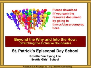 St. Patrick’s Episcopal Day School
Rosetta Eun Ryong Lee
Seattle Girls’ School
Beyond the Why and Into the How:
Stretching the Inclusive Boundaries
Rosetta Eun Ryong Lee (http://tiny.cc/rosettalee)
Please download
(if you can) the
resource document
by going to
tiny.cc/classroomprac
tices
 