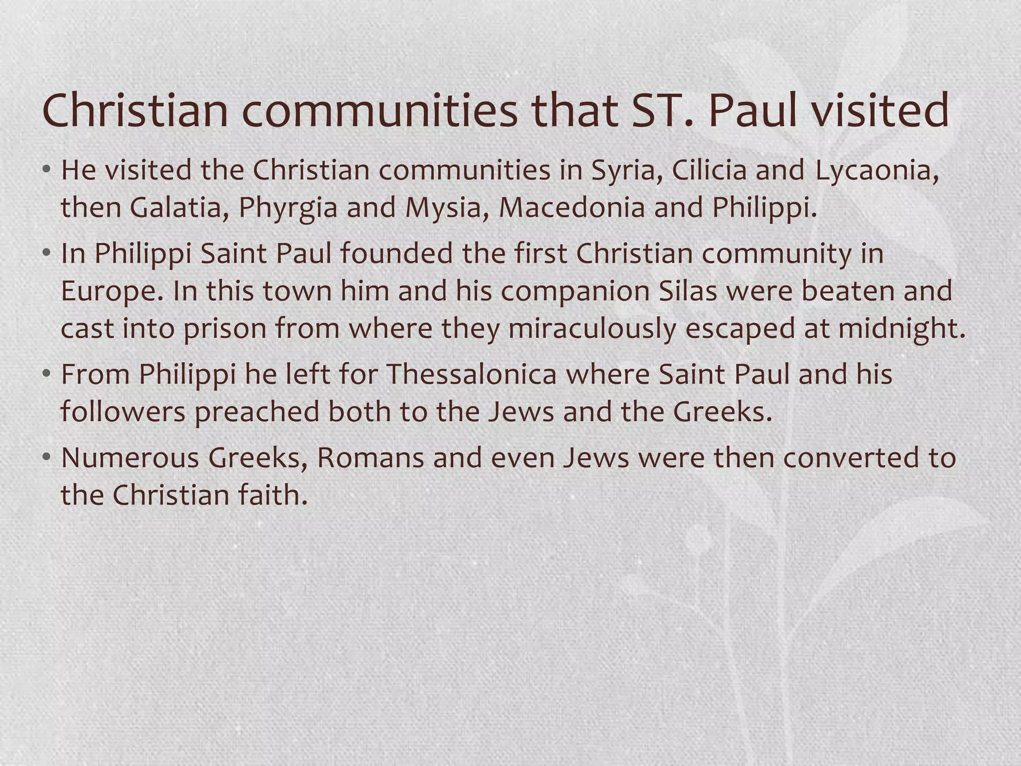 Christian communities that ST. Paul visited
• He visited the Christian communities in Syria, Cilicia and Lycaonia,
  then Galatia, Phyrgia and Mysia, Macedonia and Philippi.
• In Philippi Saint Paul founded the first Christian community in
  Europe. In this town him and his companion Silas were beaten and
  cast into prison from where they miraculously escaped at midnight.
• From Philippi he left for Thessalonica where Saint Paul and his
  followers preached both to the Jews and the Greeks.
• Numerous Greeks, Romans and even Jews were then converted to
  the Christian faith.
 