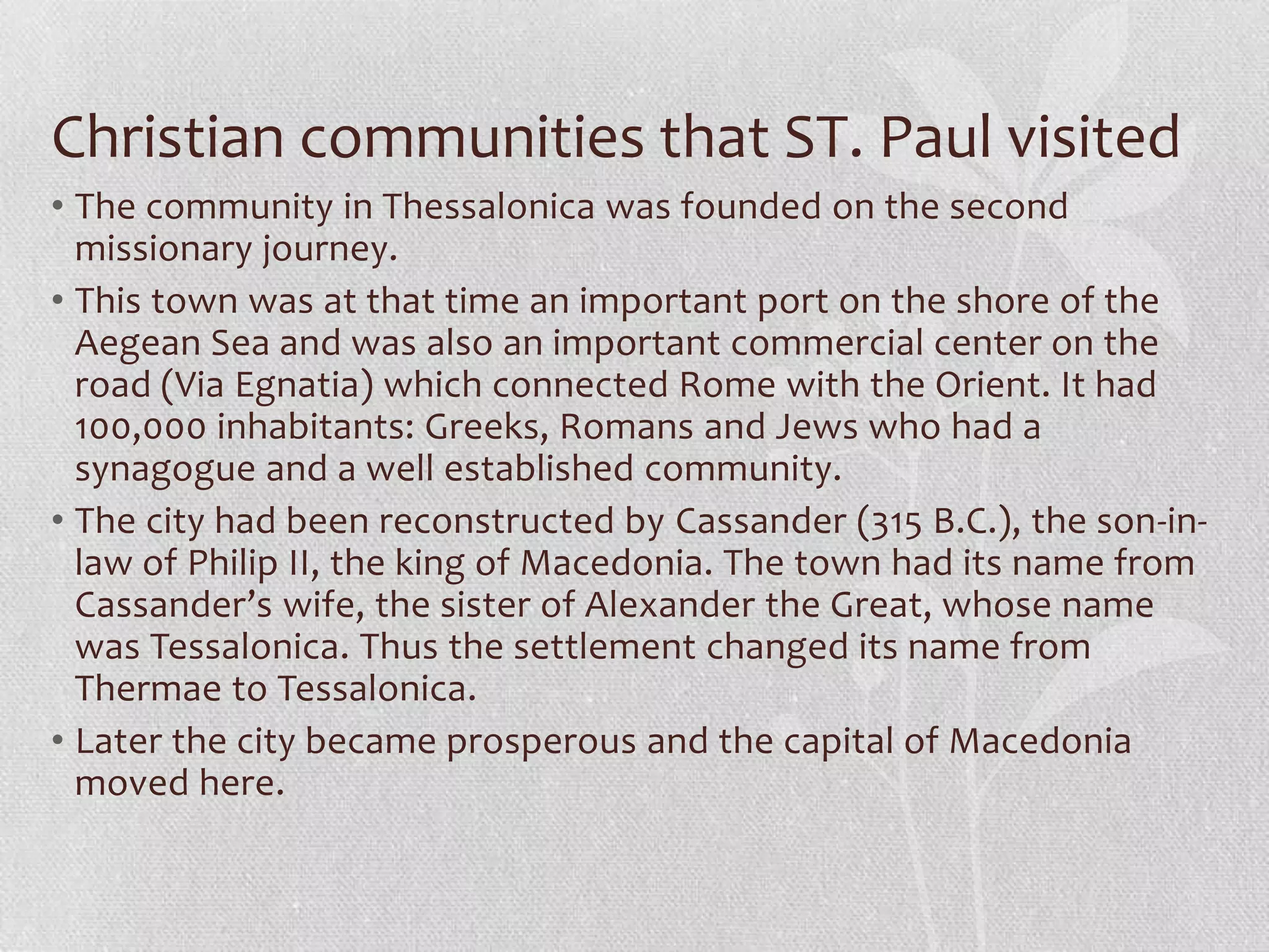 Christian communities that ST. Paul visited
• The community in Thessalonica was founded on the second
  missionary journey.
• This town was at that time an important port on the shore of the
  Aegean Sea and was also an important commercial center on the
  road (Via Egnatia) which connected Rome with the Orient. It had
  100,000 inhabitants: Greeks, Romans and Jews who had a
  synagogue and a well established community.
• The city had been reconstructed by Cassander (315 B.C.), the son-in-
  law of Philip II, the king of Macedonia. The town had its name from
  Cassander’s wife, the sister of Alexander the Great, whose name
  was Tessalonica. Thus the settlement changed its name from
  Thermae to Tessalonica.
• Later the city became prosperous and the capital of Macedonia
  moved here.
 