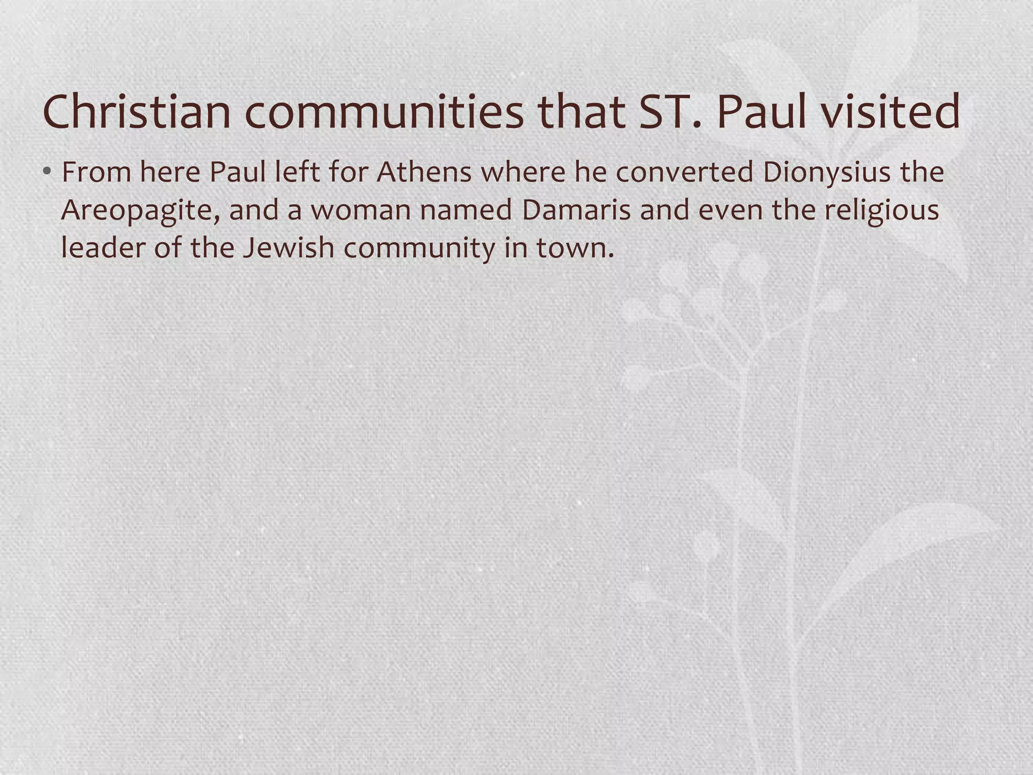 Christian communities that ST. Paul visited
• From here Paul left for Athens where he converted Dionysius the
  Areopagite, and a woman named Damaris and even the religious
  leader of the Jewish community in town.
 