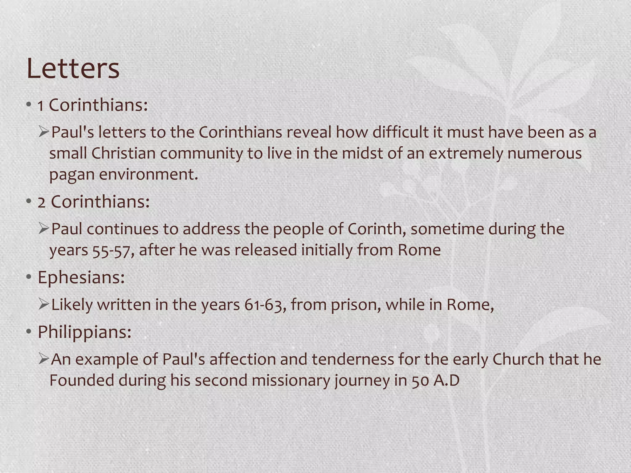 Letters
• 1 Corinthians:
 Paul's letters to the Corinthians reveal how difficult it must have been as a
  small Christian community to live in the midst of an extremely numerous
  pagan environment.
• 2 Corinthians:
 Paul continues to address the people of Corinth, sometime during the
  years 55-57, after he was released initially from Rome
• Ephesians:
 Likely written in the years 61-63, from prison, while in Rome,
• Philippians:
 An example of Paul's affection and tenderness for the early Church that he
  Founded during his second missionary journey in 50 A.D
 