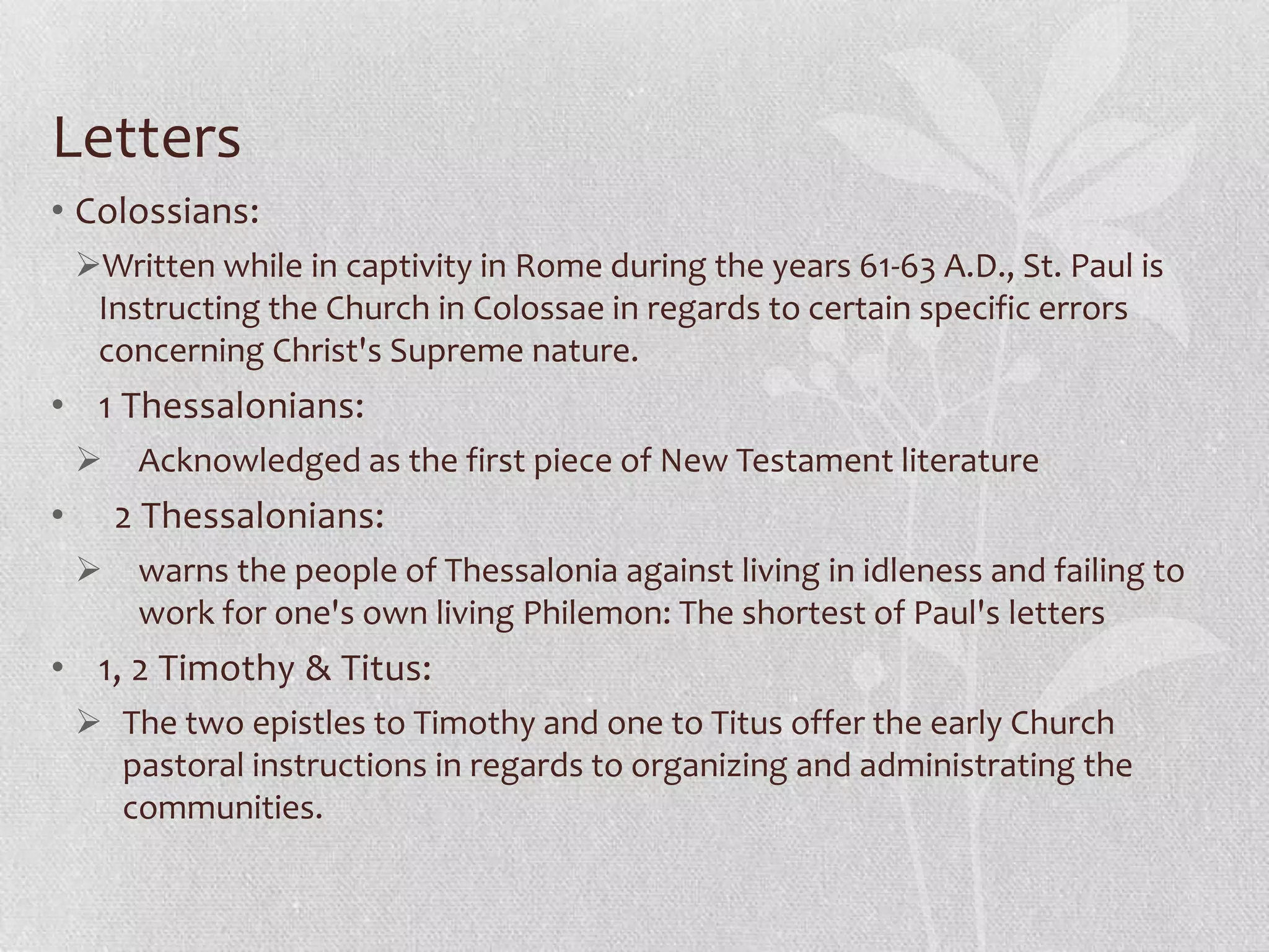 Letters
• Colossians:
    Written while in captivity in Rome during the years 61-63 A.D., St. Paul is
     Instructing the Church in Colossae in regards to certain specific errors
     concerning Christ's Supreme nature.
• 1 Thessalonians:
        Acknowledged as the first piece of New Testament literature
•       2 Thessalonians:
        warns the people of Thessalonia against living in idleness and failing to
         work for one's own living Philemon: The shortest of Paul's letters
• 1, 2 Timothy & Titus:
     The two epistles to Timothy and one to Titus offer the early Church
      pastoral instructions in regards to organizing and administrating the
      communities.
 