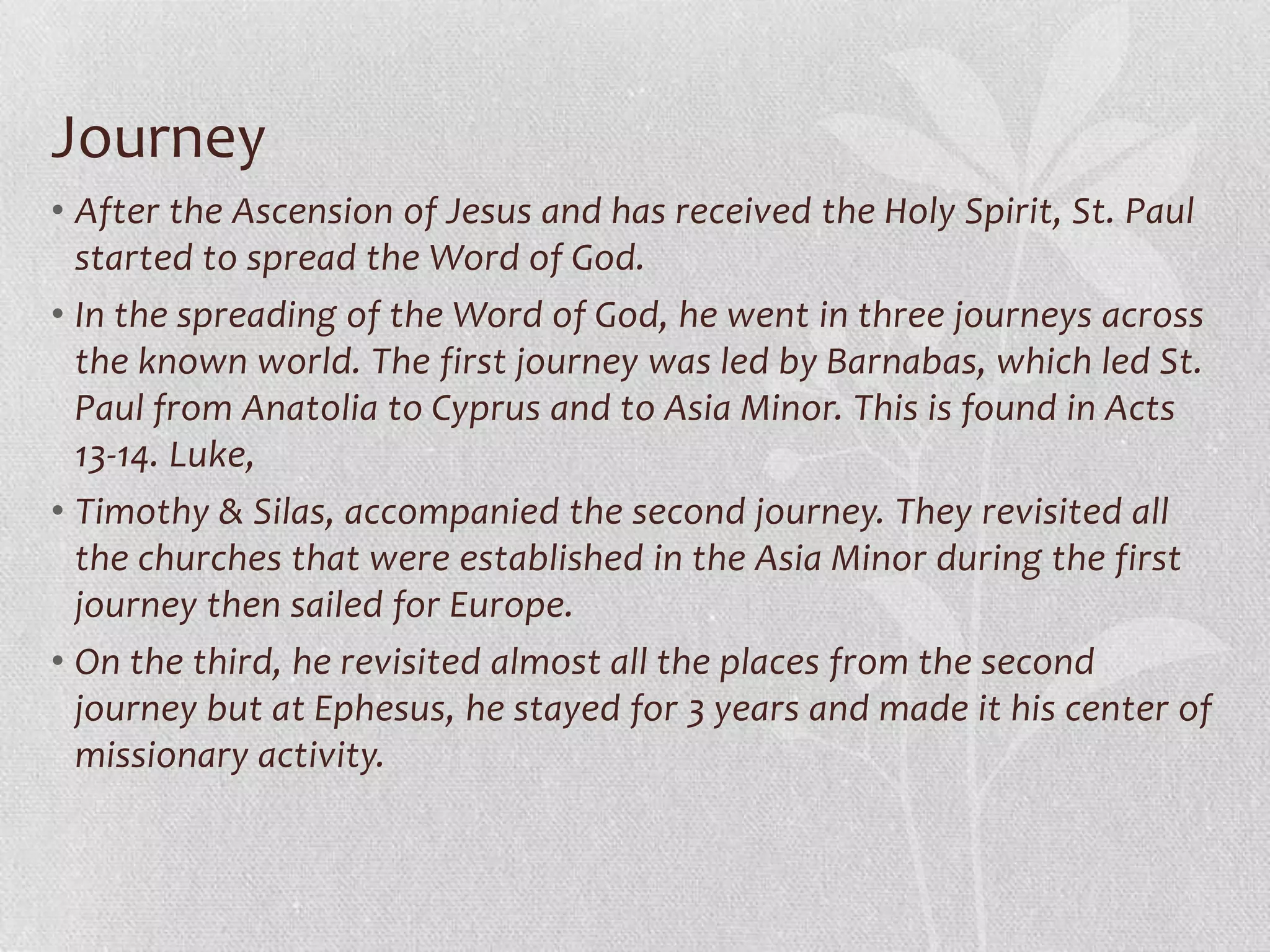 Journey
• After the Ascension of Jesus and has received the Holy Spirit, St. Paul
  started to spread the Word of God.
• In the spreading of the Word of God, he went in three journeys across
  the known world. The first journey was led by Barnabas, which led St.
  Paul from Anatolia to Cyprus and to Asia Minor. This is found in Acts
  13-14. Luke,
• Timothy & Silas, accompanied the second journey. They revisited all
  the churches that were established in the Asia Minor during the first
  journey then sailed for Europe.
• On the third, he revisited almost all the places from the second
  journey but at Ephesus, he stayed for 3 years and made it his center of
  missionary activity.
 